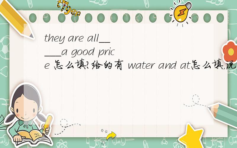 they are all_____a good price 怎么填?给的有 water and at怎么填，说出原因