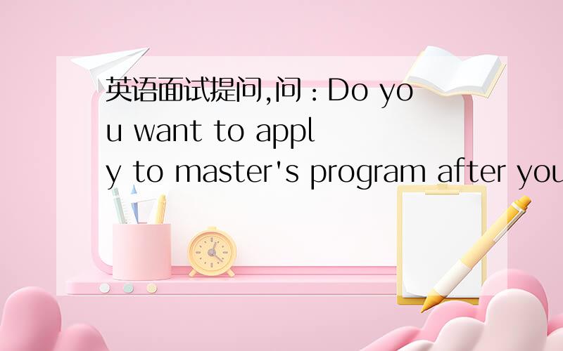 英语面试提问,问：Do you want to apply to master's program after you finish your study abroad?我的答案是肯定的,怎么说圆滑完美些呢?给出几个读master的理由,要英文的回答.