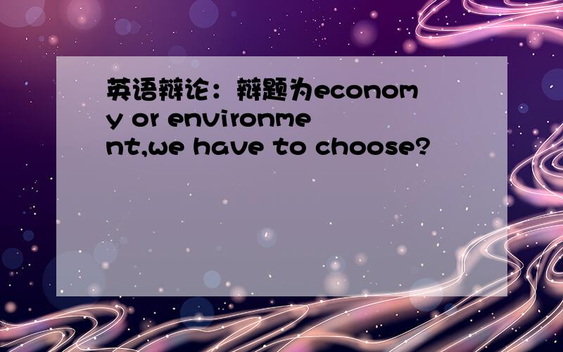 英语辩论：辩题为economy or environment,we have to choose?