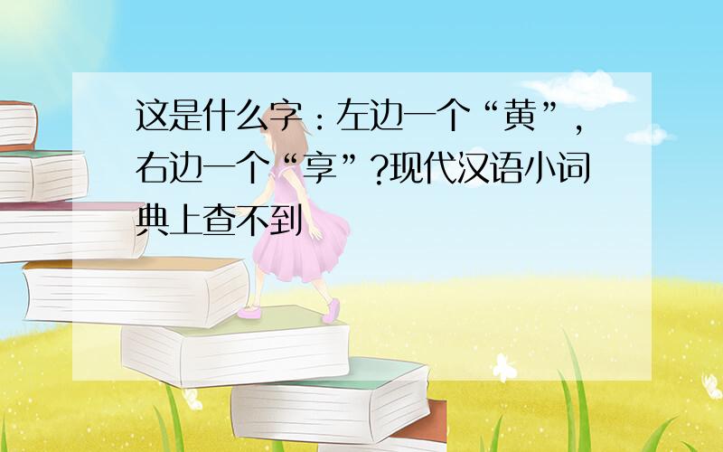 这是什么字：左边一个“黄”,右边一个“享”?现代汉语小词典上查不到