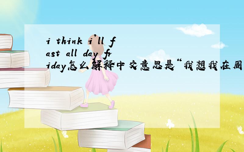 i think i'll fast all day friday怎么解释中文意思是“我想我在周五不吃东西” 还有一个意思是“ 我想我会快速度过周五”.第一句意思我更不明白了.如果翻译成第二句,会不会少了什么?i'll fast 就