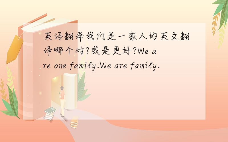 英语翻译我们是一家人的英文翻译哪个对?或是更好?We are one family.We are family.
