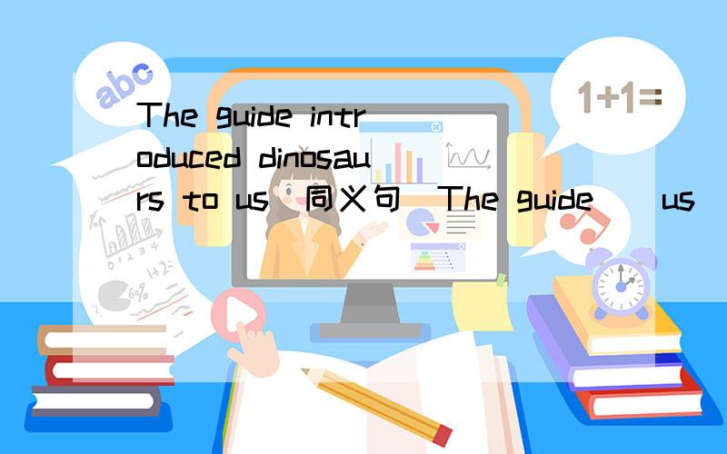 The guide introduced dinosaurs to us(同义句)The guide _ us _ _ _ dinosaurs