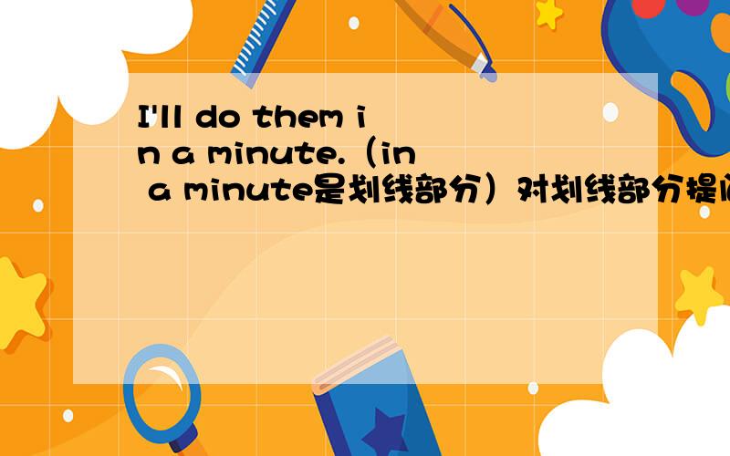 I'll do them in a minute.（in a minute是划线部分）对划线部分提问.____ ______ will you do them?应该怎么填?