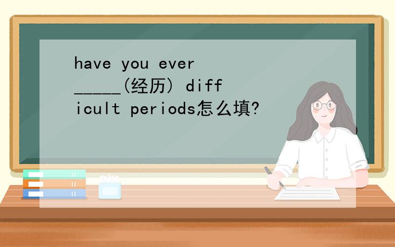 have you ever _____(经历) difficult periods怎么填?