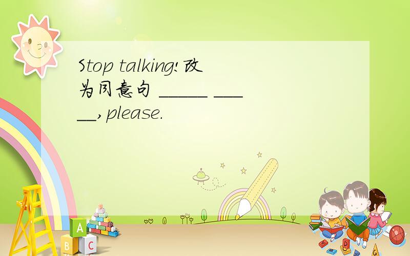 Stop talking!改为同意句 _____ _____,please.