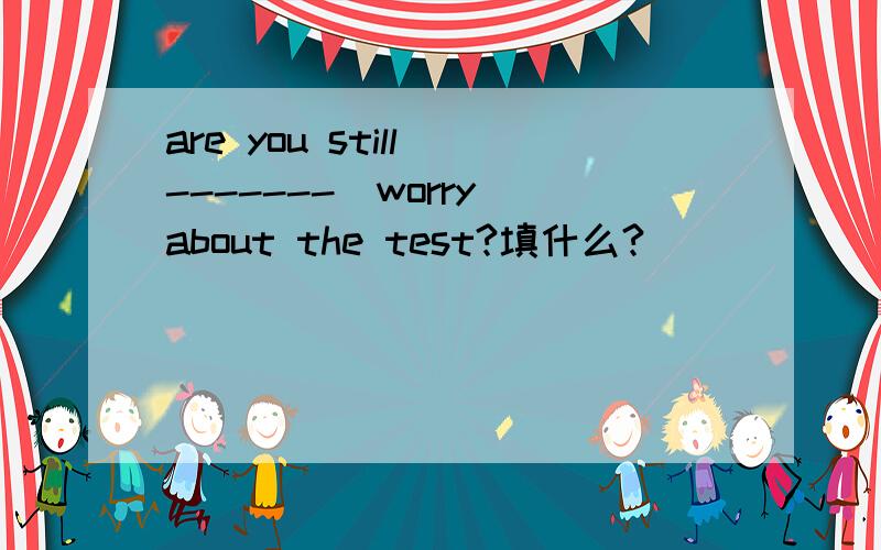are you still -------(worry)about the test?填什么?