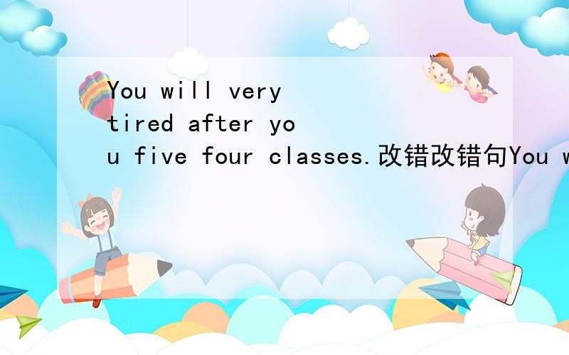 You will very tired after you five four classes.改错改错句You will very tired after you give four classes.(不好意思，抄错了，是give)改错