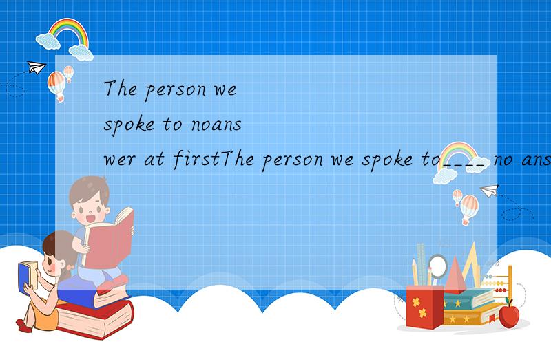 The person we spoke to noanswer at firstThe person we spoke to____ no answer at first.A.makes  B.made C.making