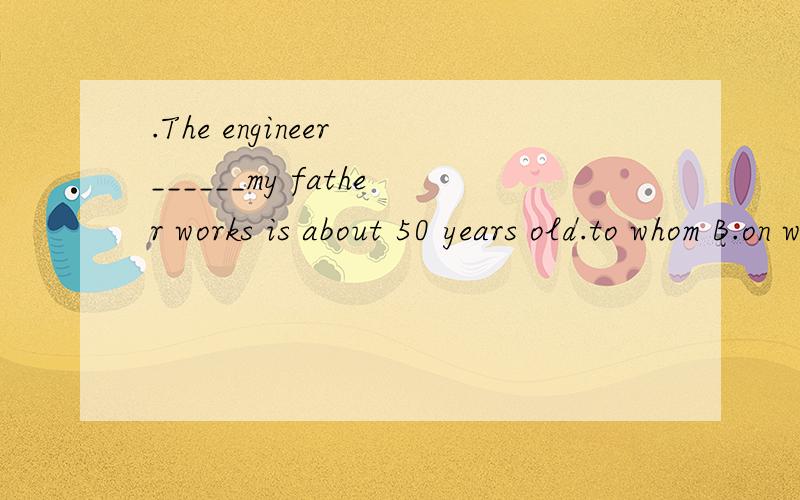 .The engineer ______my father works is about 50 years old.to whom B.on whom C.with which D.with whom