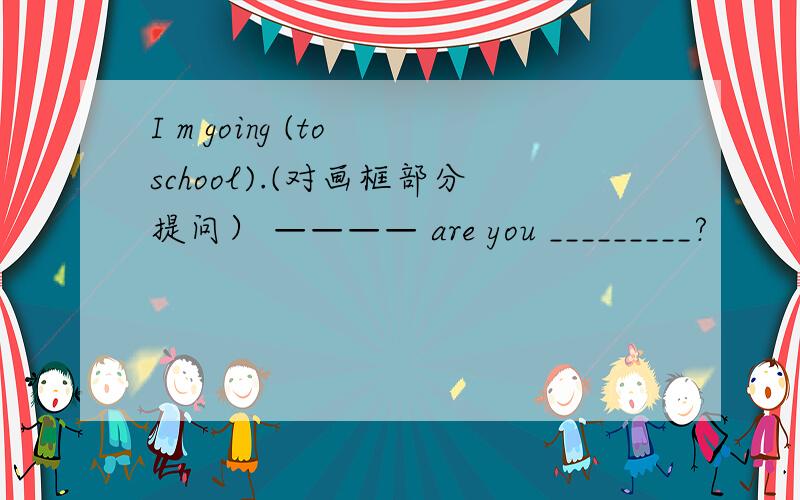 I m going (to school).(对画框部分提问） ———— are you _________?