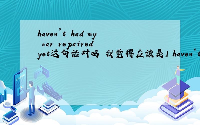 haven't had my car repaired yet这句话对吗 我觉得应该是I haven‘t repaired my car yet
