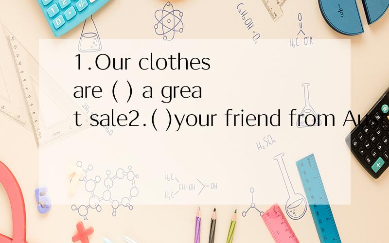 1.Our clothes are ( ) a great sale2.( )your friend from Australia?3.Bob is good ( ) all subjects.4 --- ________ your cousin?--- He is an accountant.A.What’s B.Who’s C.Where’s D.Which’s