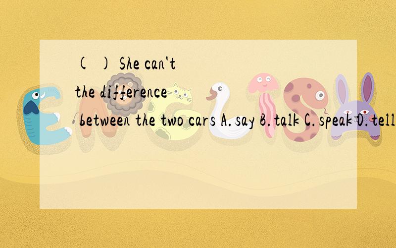 ( ) She can't the difference between the two cars A.say B.talk C.speak D.tell 应该选谁?