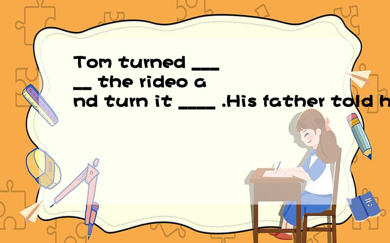 Tom turned _____ the rideo and turn it ____ .His father told him to turned it ____for he thought it上面打不下了：Tom turned _____ the rideo and turn it ____ .His father told him to turned it ____for he thought it was a little noise ,and not fo