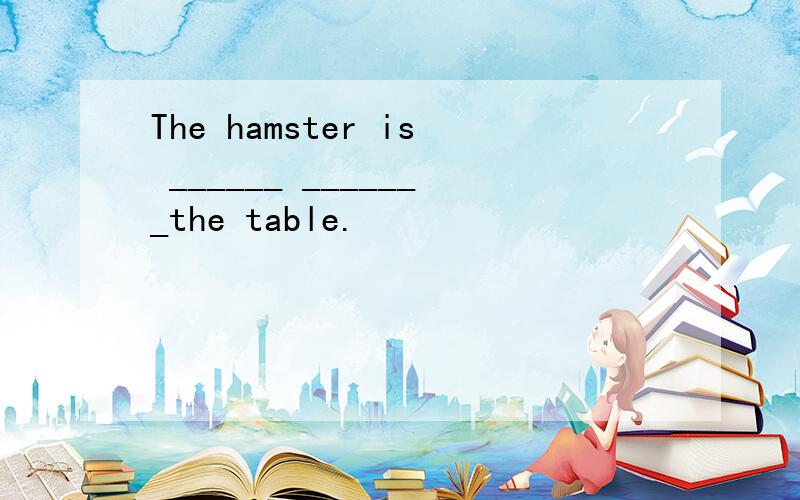 The hamster is ______ _______the table.