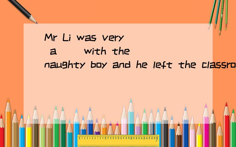 Mr Li was very a__ with the naughty boy and he left the classroom a__