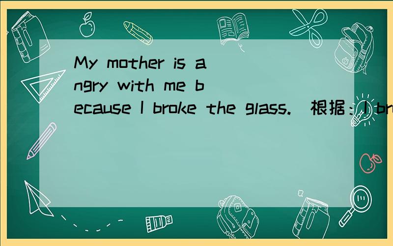 My mother is angry with me because I broke the glass.(根据：I broke the glass 提问）--------- ------------ your mother angry with you