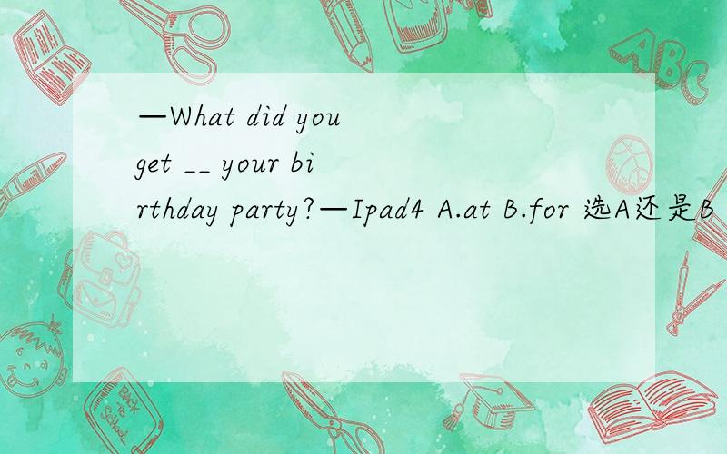 —What did you get __ your birthday party?—Ipad4 A.at B.for 选A还是B