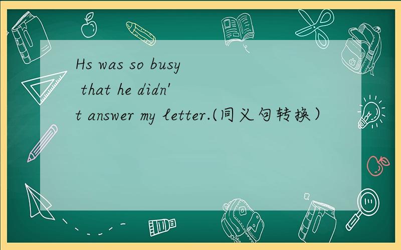 Hs was so busy that he didn't answer my letter.(同义句转换）