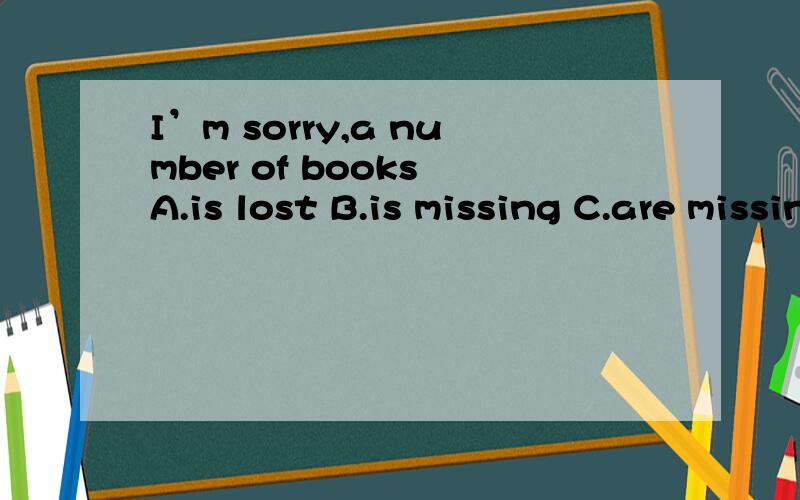 I’m sorry,a number of books A.is lost B.is missing C.are missing D.are missed .