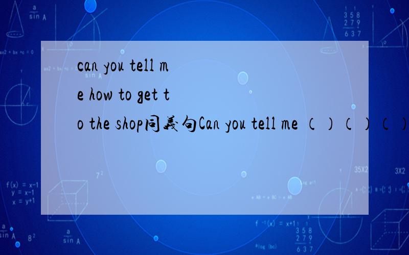 can you tell me how to get to the shop同义句Can you tell me （）（）（）the shop.