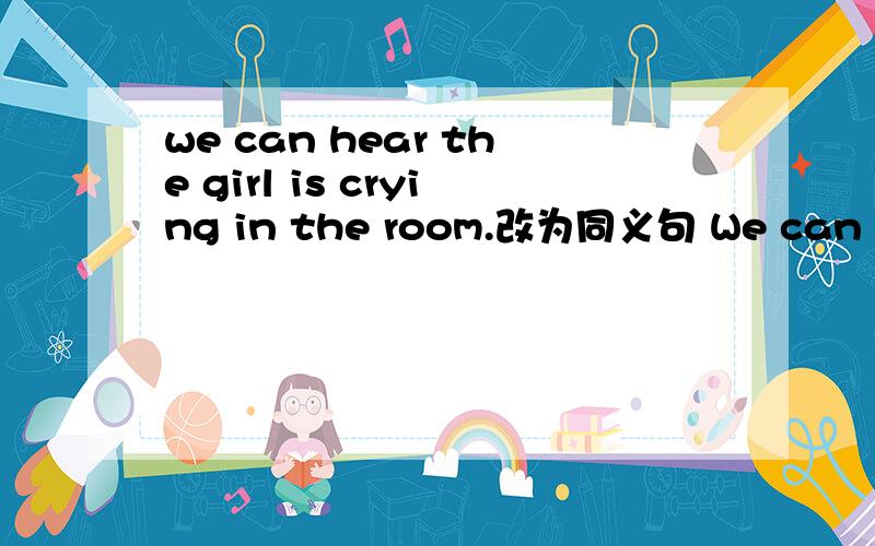 we can hear the girl is crying in the room.改为同义句 We can ( ) the girl （ ）in the room.