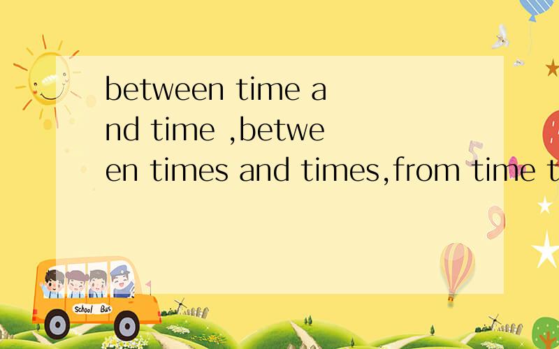 between time and time ,between times and times,from time to time ,from times to times.