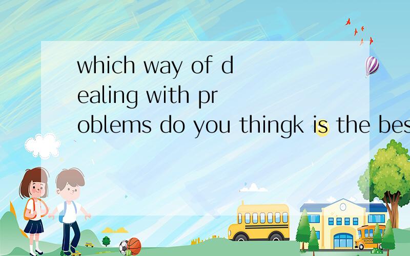 which way of dealing with problems do you thingk is the best?write about a time when you deal with a problem this way.这两句怎么翻译?
