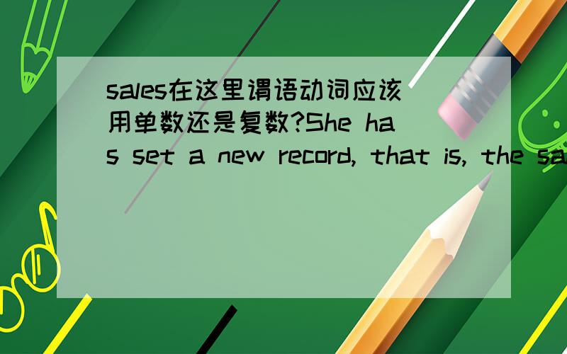sales在这里谓语动词应该用单数还是复数?She has set a new record, that is, the sales of her latest book¬_____50 million.A have reached B has reachedC are reachingD had reachedsales在这里作“销售量”,照理后面谓语动词