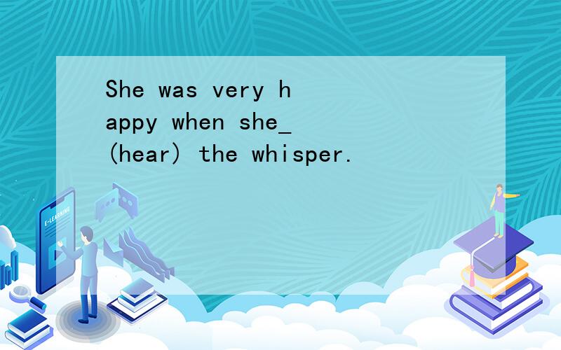 She was very happy when she_(hear) the whisper.