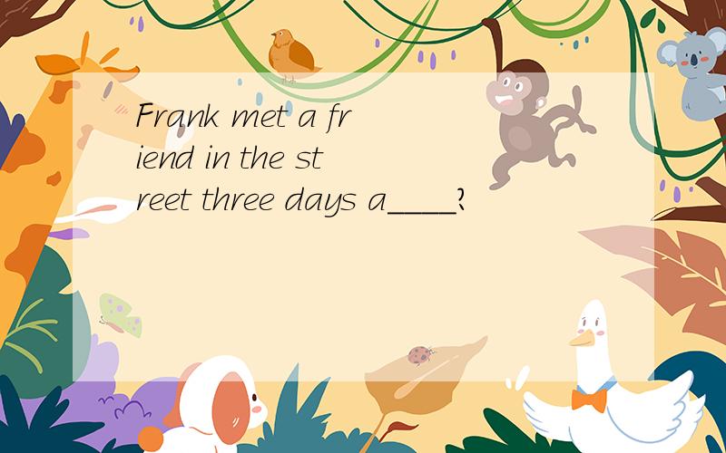 Frank met a friend in the street three days a____?
