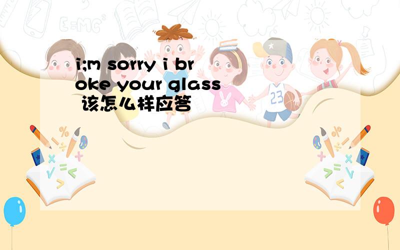 i;m sorry i broke your glass 该怎么样应答