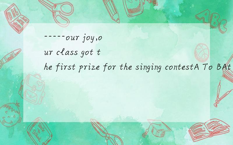 -----our joy,our class got the first prize for the singing contestA To BAt  C For D With-----里面选哪一个翻译下你选的答案连成的句子 ,到底是哪一个啊，to是为了，那for呢