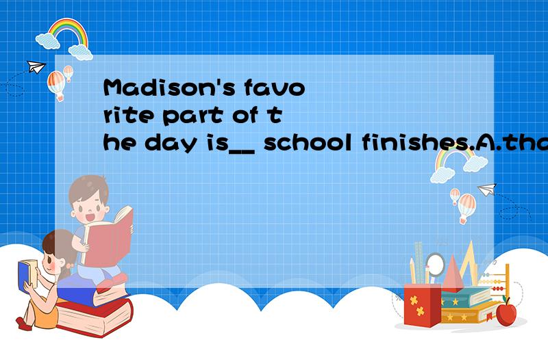 Madison's favorite part of the day is__ school finishes.A.that B.because C.when Dwhy是选C 我想知道为什么