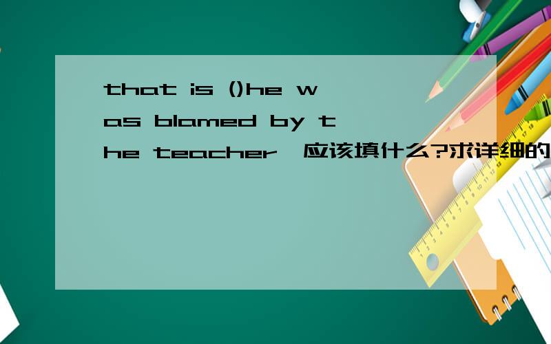 that is ()he was blamed by the teacher,应该填什么?求详细的讲解为什么填why呢?why不是前因后果吗?可这个后面被老师责怪是原因吧?这个句子翻译过来就是,这就是他被老师责怪的原因不是吗?