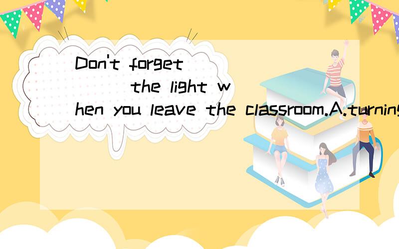 Don't forget_____the light when you leave the classroom.A.turning off B.turning on C.to turn on D.to turn off