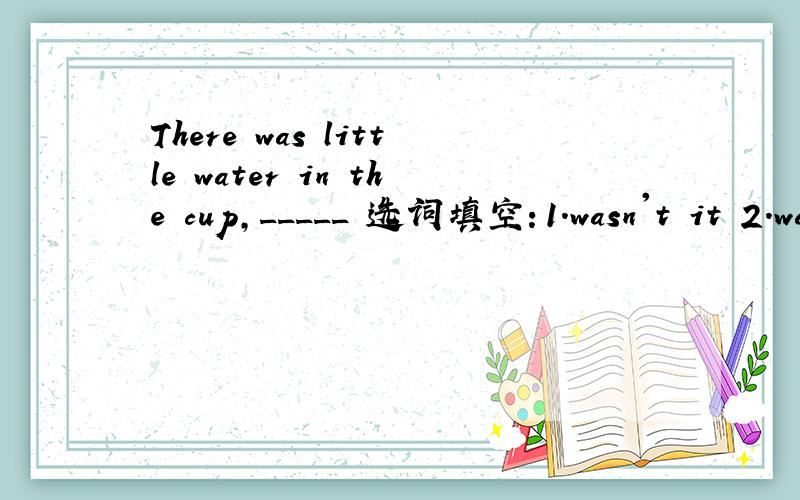 There was little water in the cup,_____ 选词填空：1.wasn't it 2.was it 3.wasn't there 4.was there