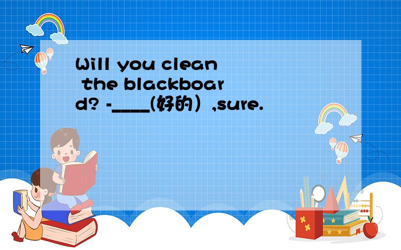 Will you clean the blackboard? -____(好的）,sure.