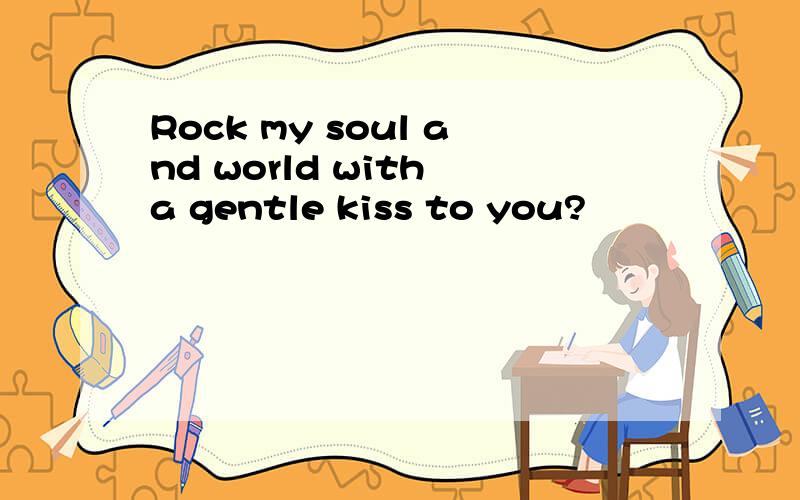 Rock my soul and world with a gentle kiss to you?