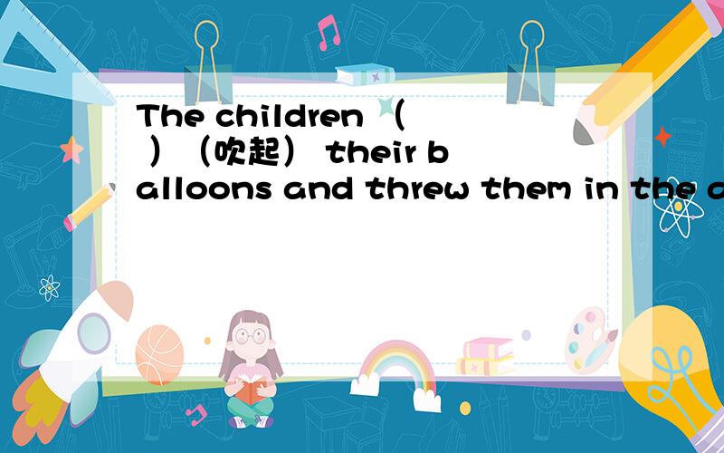 The children （ ）（吹起） their balloons and threw them in the air.