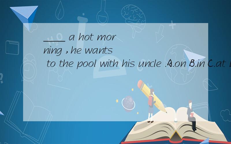____ a hot morning ,he wants to the pool with his uncle .A.on B.in C.at D.of