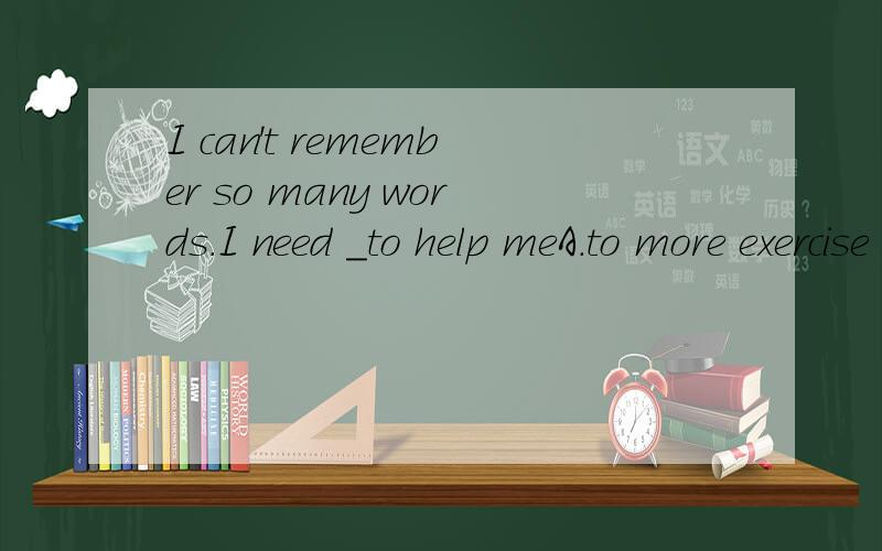 I can't remember so many words.I need _to help meA.to more exercise B.much exercise C.more exercises D.to exercising