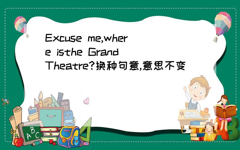 Excuse me,where isthe Grand Theatre?换种句意,意思不变