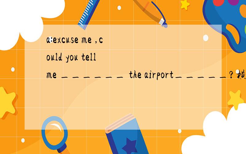 a:excuse me ,could you tell me ______ the airport_____?横杠上面填适量的话语