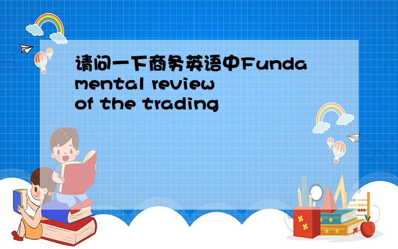 请问一下商务英语中Fundamental review of the trading