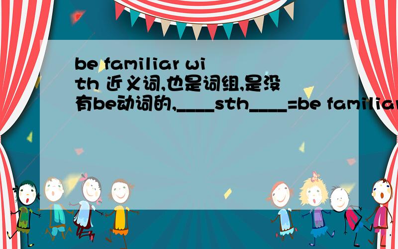 be familiar with 近义词,也是词组,是没有be动词的,____sth____=be familiar with sth?