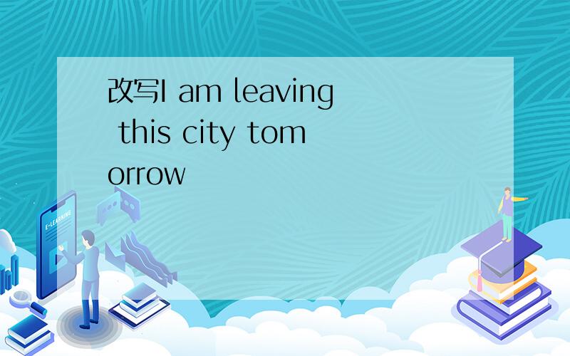 改写I am leaving this city tomorrow