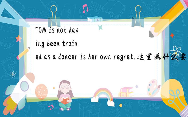 TOM is not having been trained as a dancer is her own regret.这里为什么要用having been done呢,直接用done 可以吗?
