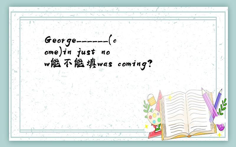 George______(come)in just now能不能填was coming?